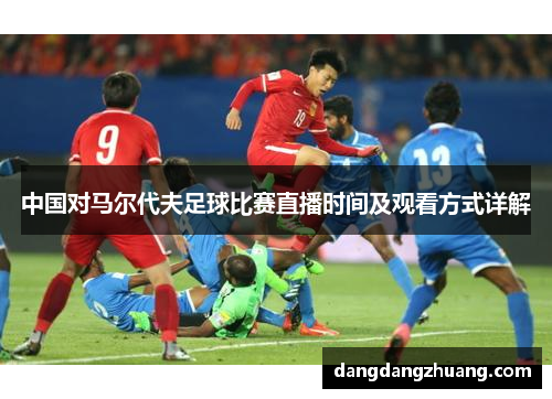 中国对马尔代夫足球比赛直播时间及观看方式详解