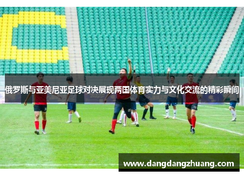 俄罗斯与亚美尼亚足球对决展现两国体育实力与文化交流的精彩瞬间
