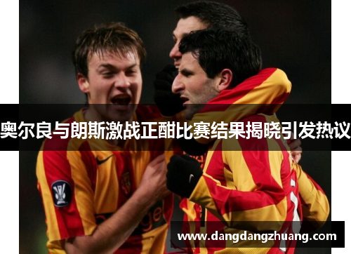 奥尔良与朗斯激战正酣比赛结果揭晓引发热议