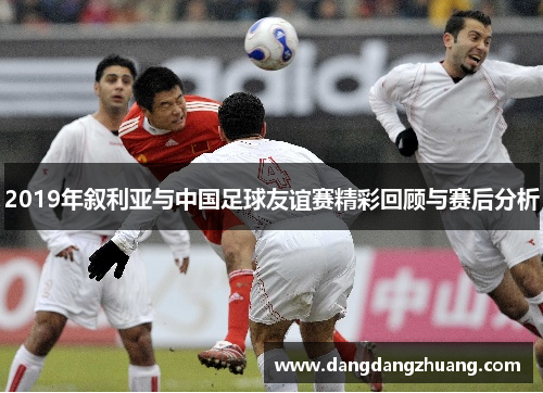 2019年叙利亚与中国足球友谊赛精彩回顾与赛后分析