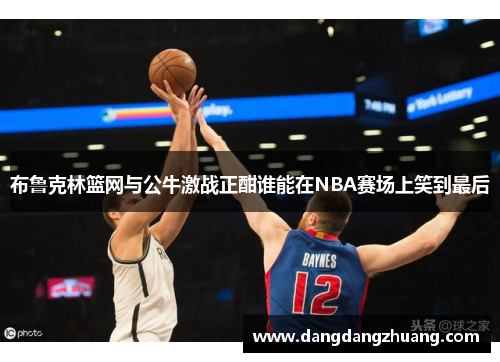 布鲁克林篮网与公牛激战正酣谁能在NBA赛场上笑到最后