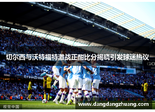 切尔西与沃特福特激战正酣比分揭晓引发球迷热议
