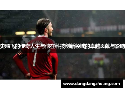 史鸿飞的传奇人生与他在科技创新领域的卓越贡献与影响